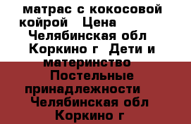 матрас с кокосовой койрой › Цена ­ 2 500 - Челябинская обл., Коркино г. Дети и материнство » Постельные принадлежности   . Челябинская обл.,Коркино г.